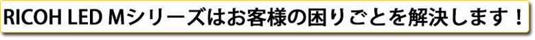 RICOH LED Mシリーズはお客様の困りごとを解決します！
